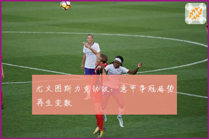 尤文图斯力克劲敌，意甲争冠局势再生变数