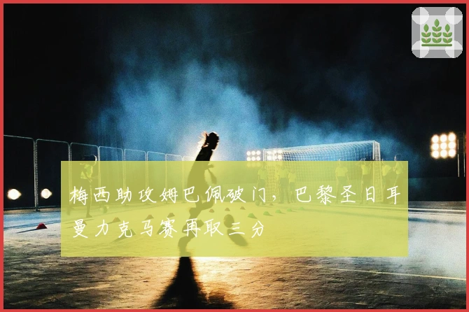 梅西助攻姆巴佩破门，巴黎圣日耳曼力克马赛再取三分