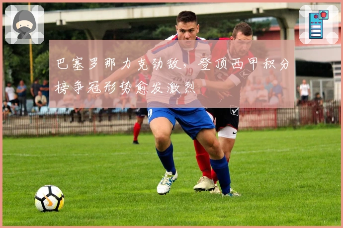 巴塞罗那力克劲敌,登顶西甲积分榜争冠形势愈发激烈