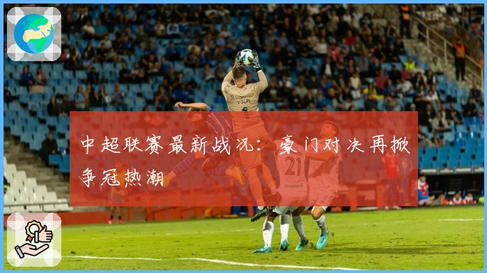 中超联赛最新战况：豪门对决再掀争冠热潮