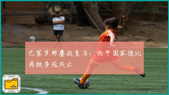 巴塞罗那鏖战皇马，西甲国家德比再掀争冠风云