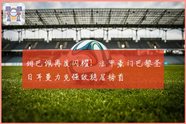 姆巴佩再度闪耀!法甲豪门巴黎圣日耳曼力克强敌稳居榜首