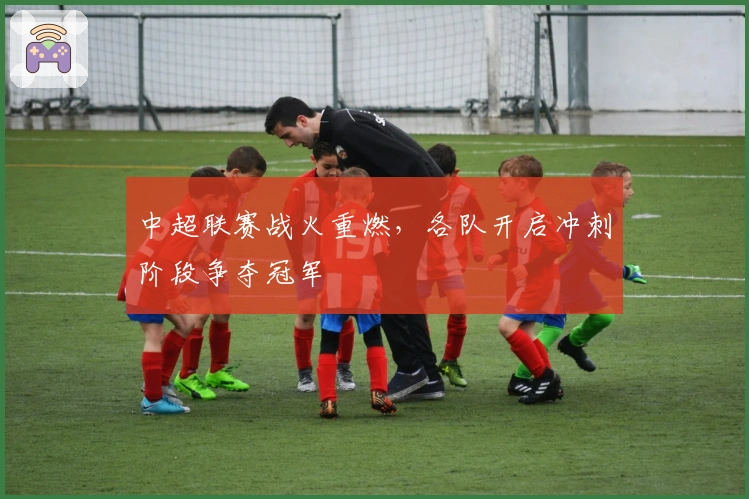 中超联赛战火重燃，各队开启冲刺阶段争夺冠军