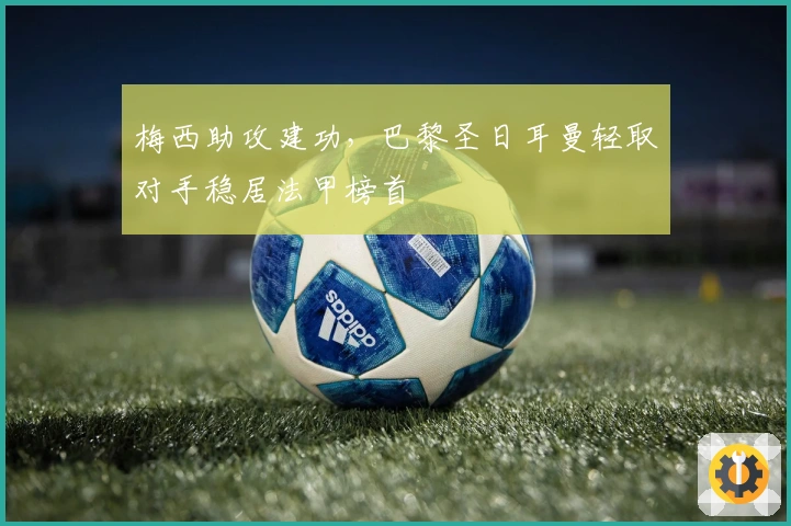 梅西助攻建功，巴黎圣日耳曼轻取对手稳居法甲榜首