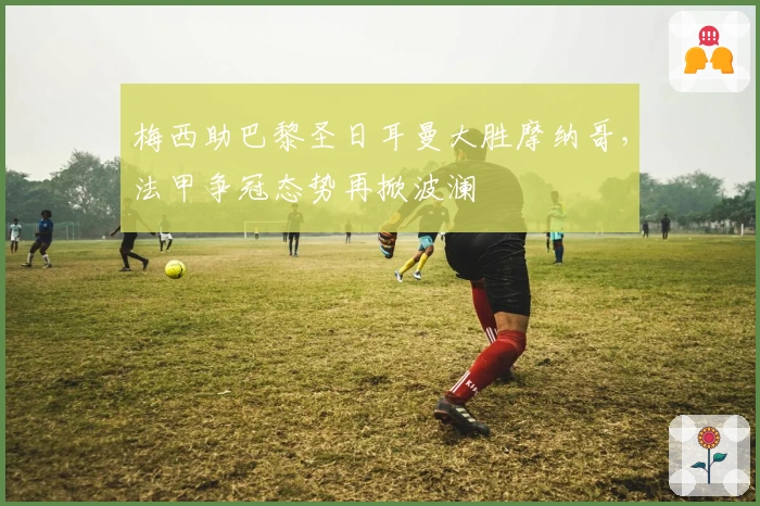 梅西助巴黎圣日耳曼大胜摩纳哥，法甲争冠态势再掀波澜